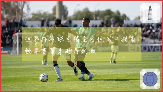 世界杯滚球竞猜全方位入口指南，畅享赛事乐趣与刺激