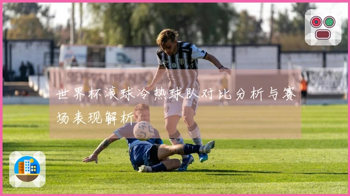 世界杯滚球冷热球队对比分析与赛场表现解析