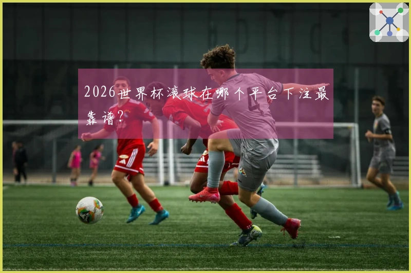 2026世界杯滚球在哪个平台下注最靠谱？